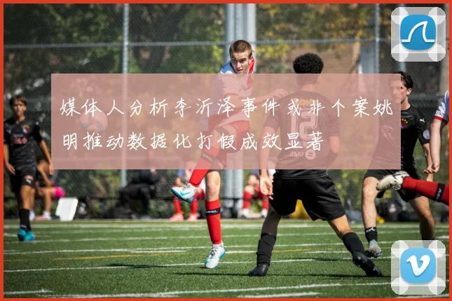 媒体人分析李沂泽事件或非个案姚明推动数据化打假成效显著