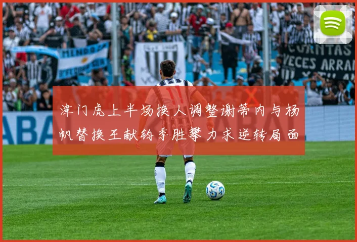 津门虎上半场换人调整谢蒂内与杨帆替换王献钧季胜攀力求逆转局面